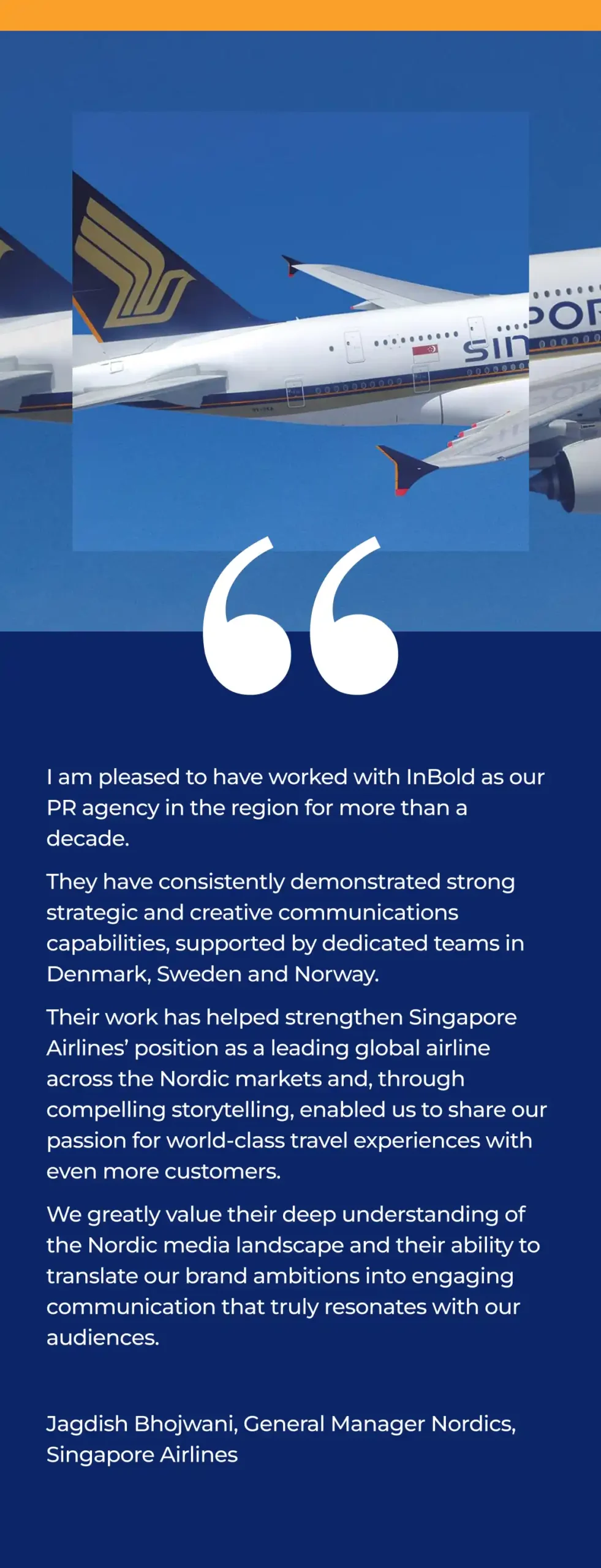 I am pleased to have worked with InBold as our PR agency in the region for more than a decade.
They have consistently demonstrated strong strategic and creative communications capabilities, supported by dedicated teams in Denmark, Sweden and Norway. 
Their work has helped strengthen Singapore Airlines’ position as a leading global airline across the Nordic markets and, through compelling storytelling, enabled us to share our passion for world‑class travel experiences with even more customers. 
We greatly value their deep understanding of the Nordic media landscape and their ability to translate our brand ambitions into engaging communication that truly resonates with our audiences.

Jagdish Bhojwani, General Manager Nordics, Singapore Airlines